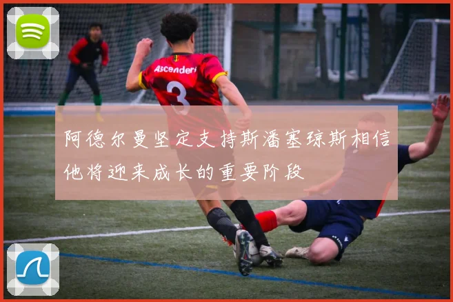 阿德尔曼坚定支持斯潘塞琼斯相信他将迎来成长的重要阶段
