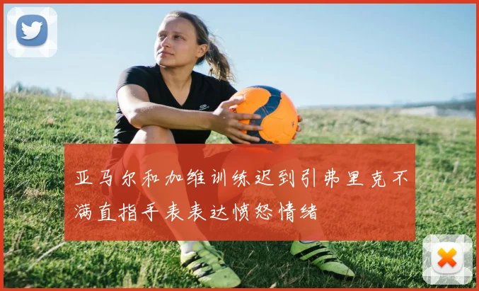 亚马尔和加维训练迟到引弗里克不满直指手表表达愤怒情绪