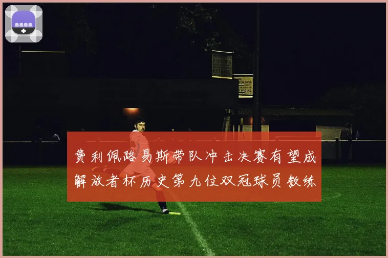 费利佩路易斯带队冲击决赛有望成解放者杯历史第九位双冠球员教练