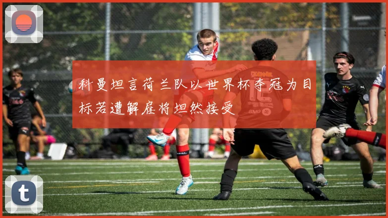 科曼坦言荷兰队以世界杯夺冠为目标若遭解雇将坦然接受