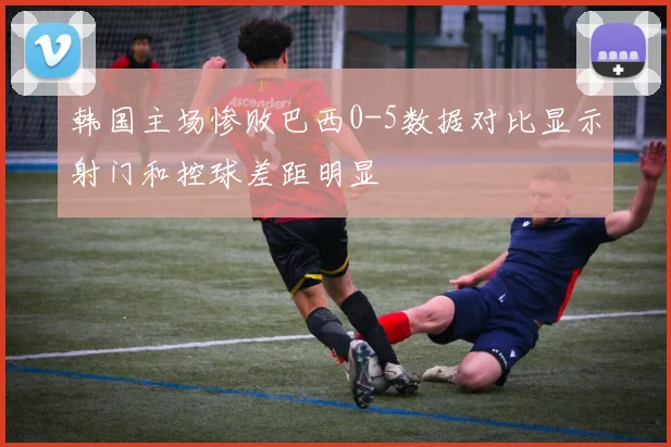 韩国主场惨败巴西0-5数据对比显示射门和控球差距明显