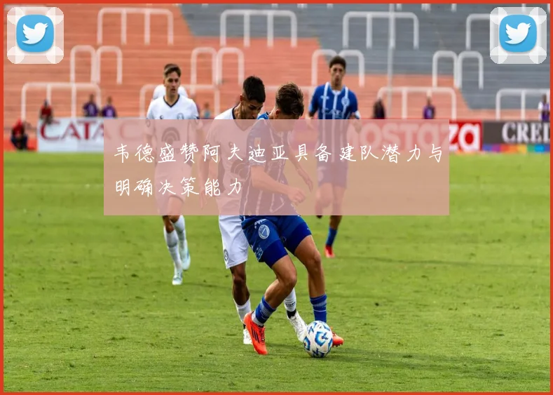 韦德盛赞阿夫迪亚具备建队潜力与明确决策能力