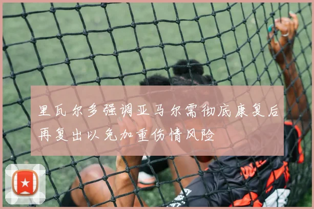 里瓦尔多强调亚马尔需彻底康复后再复出以免加重伤情风险