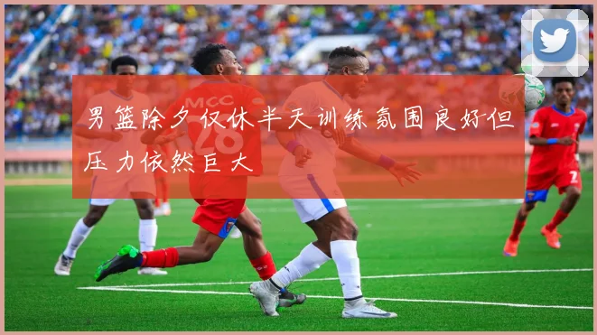 男篮除夕仅休半天训练氛围良好但压力依然巨大