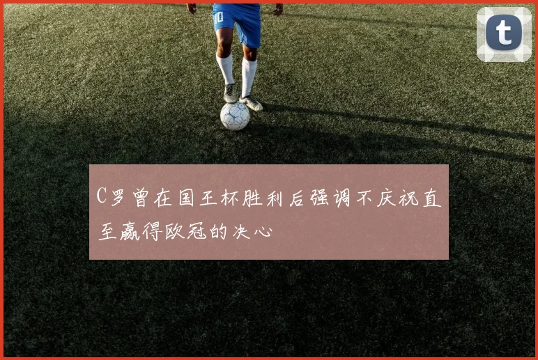 C罗曾在国王杯胜利后强调不庆祝直至赢得欧冠的决心