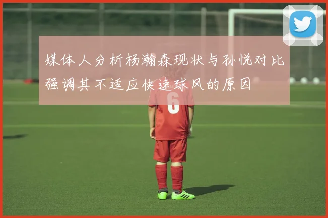 媒体人分析杨瀚森现状与孙悦对比强调其不适应快速球风的原因
