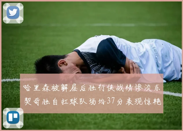哈里森被解雇后独行侠战绩惨淡东契奇独自扛球队场均37分表现惊艳