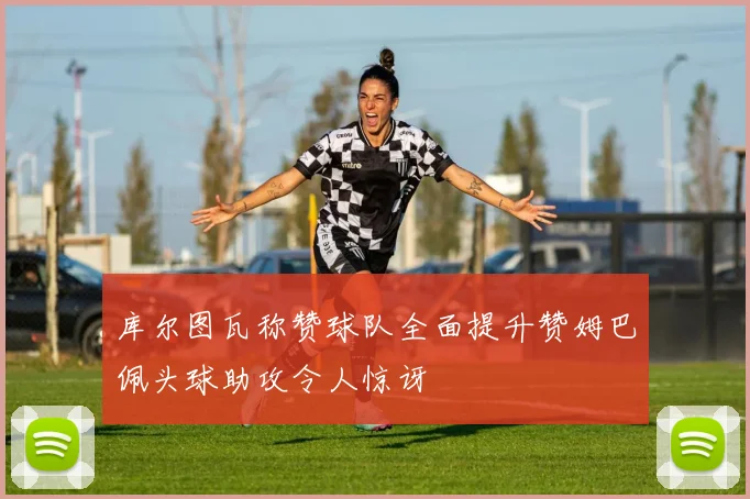 库尔图瓦称赞球队全面提升赞姆巴佩头球助攻令人惊讶