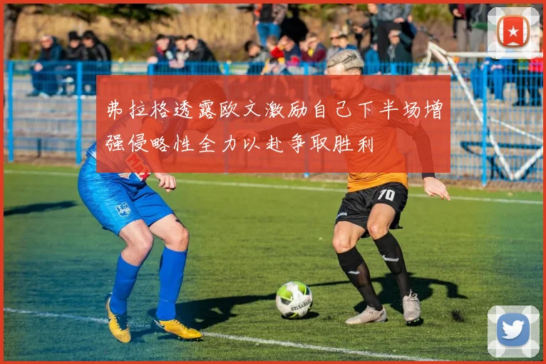 弗拉格透露欧文激励自己下半场增强侵略性全力以赴争取胜利