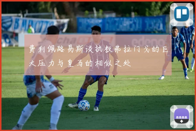 费利佩路易斯谈执教弗拉门戈的巨大压力与皇马的相似之处